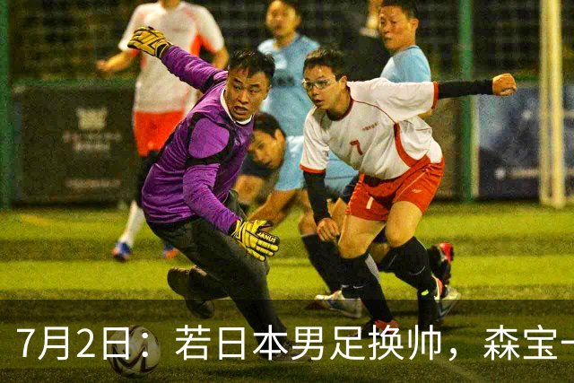 7月2日：若日本男足换帅，森宝一后继任者有这6位人选，谁能助力再次冲击大力神杯